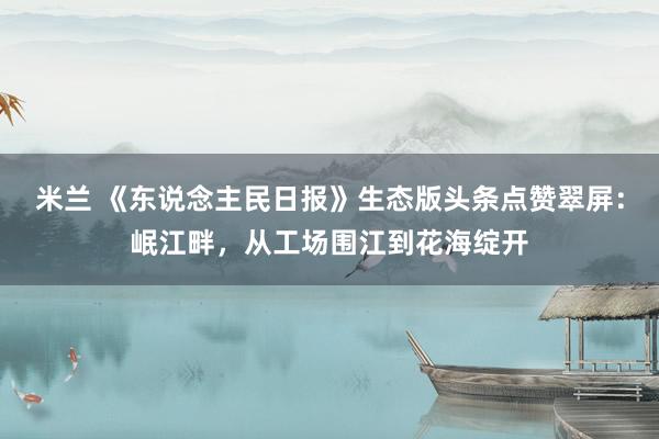 米兰 《东说念主民日报》生态版头条点赞翠屏：岷江畔，从工场围江到花海绽开