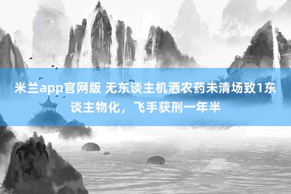 米兰app官网版 无东谈主机洒农药未清场致1东谈主物化，飞手获刑一年半