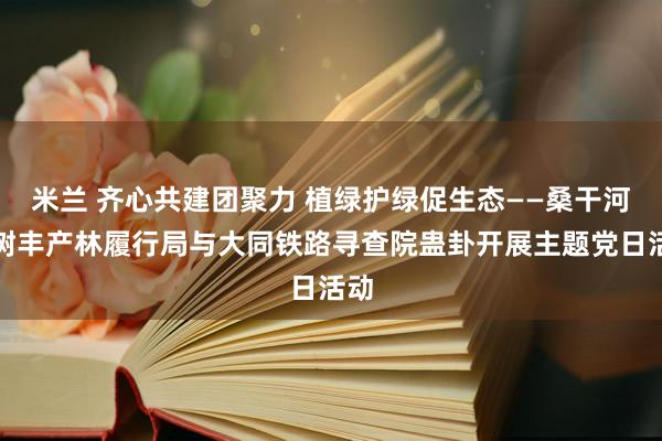 米兰 齐心共建团聚力 植绿护绿促生态——桑干河杨树丰产林履行局与大同铁路寻查院蛊卦开展主题党日活动