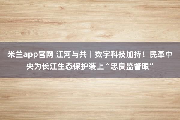 米兰app官网 江河与共丨数字科技加持！民革中央为长江生态保护装上“忠良监督眼”