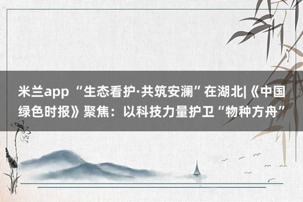 米兰app “生态看护·共筑安澜”在湖北|《中国绿色时报》聚焦：以科技力量护卫“物种方舟”