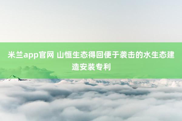 米兰app官网 山恒生态得回便于袭击的水生态建造安装专利