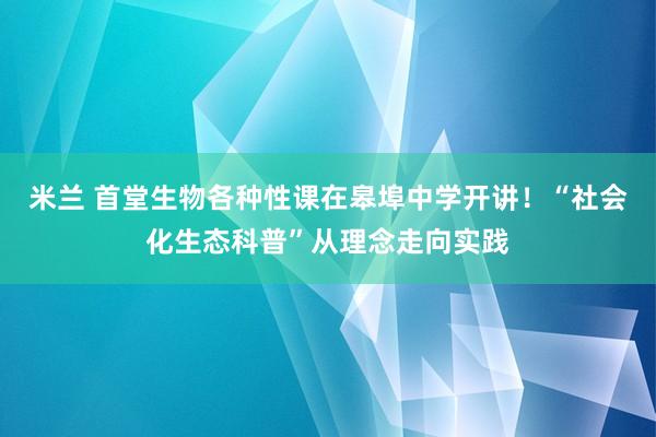 米兰 首堂生物各种性课在皋埠中学开讲！“社会化生态科普”从理念走向实践
