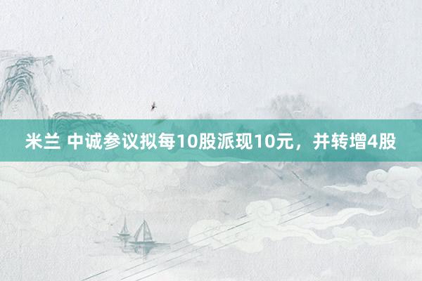 米兰 中诚参议拟每10股派现10元，并转增4股