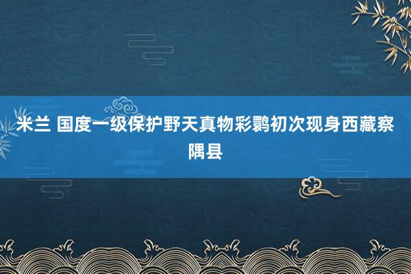 米兰 国度一级保护野天真物彩鹮初次现身西藏察隅县