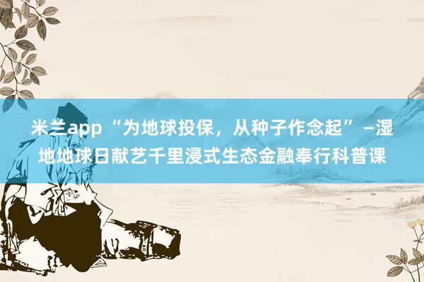 米兰app “为地球投保，从种子作念起” —湿地地球日献艺千里浸式生态金融奉行科普课
