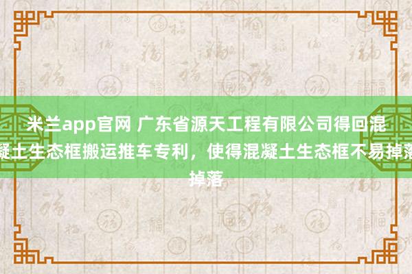 米兰app官网 广东省源天工程有限公司得回混凝土生态框搬运推车专利，使得混凝土生态框不易掉落