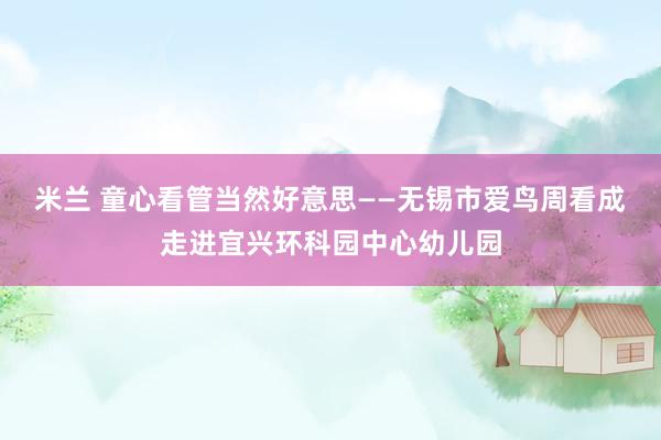 米兰 童心看管当然好意思——无锡市爱鸟周看成走进宜兴环科园中心幼儿园