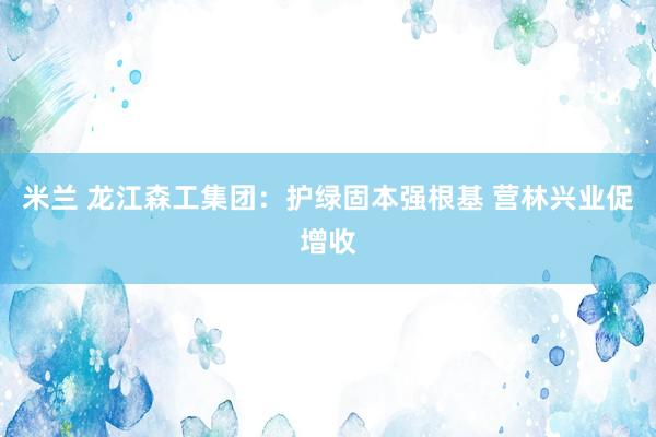米兰 龙江森工集团：护绿固本强根基 营林兴业促增收