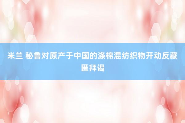 米兰 秘鲁对原产于中国的涤棉混纺织物开动反藏匿拜谒
