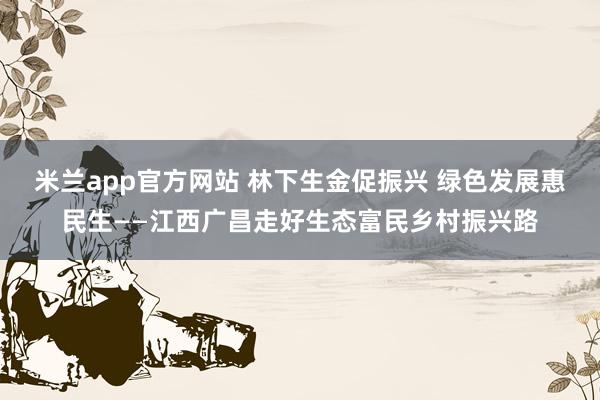米兰app官方网站 林下生金促振兴 绿色发展惠民生——江西广昌走好生态富民乡村振兴路