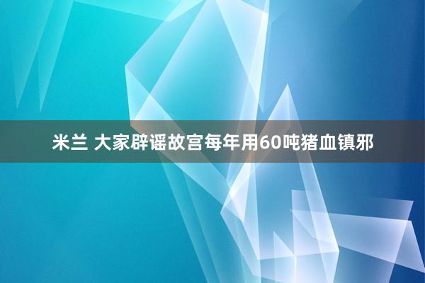 米兰 大家辟谣故宫每年用60吨猪血镇邪