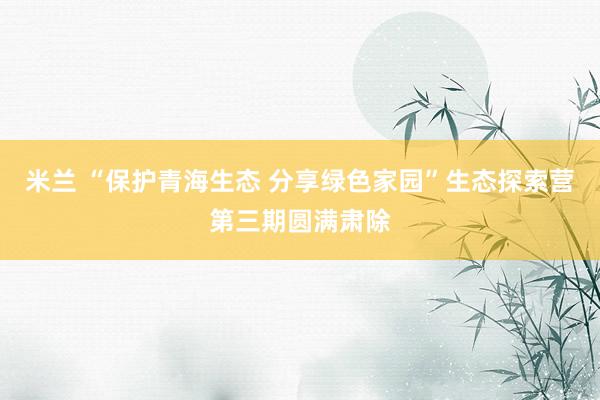 米兰 “保护青海生态 分享绿色家园”生态探索营第三期圆满肃除