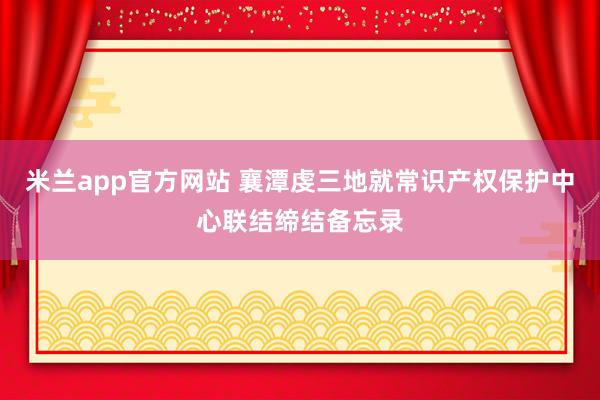米兰app官方网站 襄潭虔三地就常识产权保护中心联结缔结备忘录