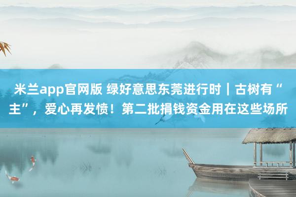 米兰app官网版 绿好意思东莞进行时｜古树有“主”，爱心再发愤！第二批捐钱资金用在这些场所