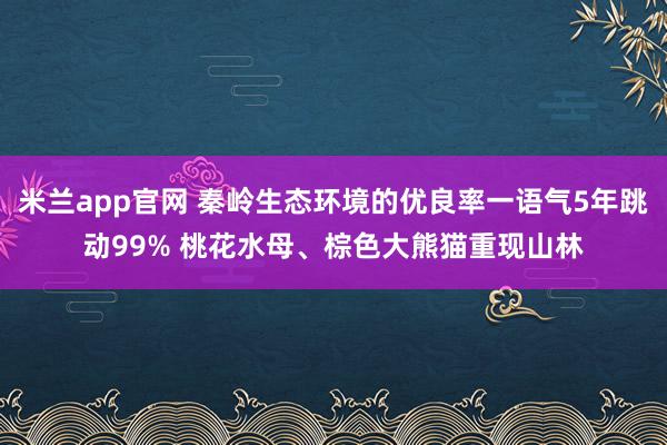 米兰app官网 秦岭生态环境的优良率一语气5年跳动99% 桃花水母、棕色大熊猫重现山林