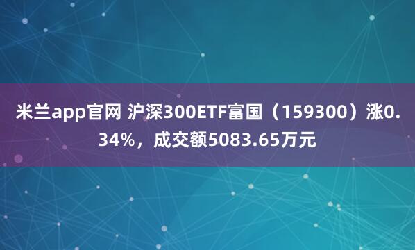 米兰app官网 沪深300ETF富国（159300）涨0.34%，成交额5083.65万元