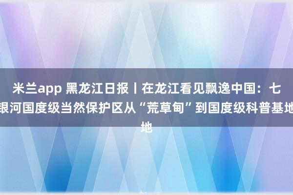 米兰app 黑龙江日报丨在龙江看见飘逸中国：七银河国度级当然保护区从“荒草甸”到国度级科普基地