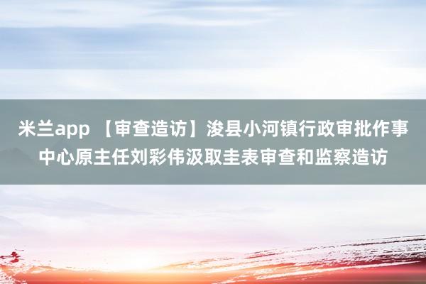米兰app 【审查造访】浚县小河镇行政审批作事中心原主任刘彩伟汲取圭表审查和监察造访