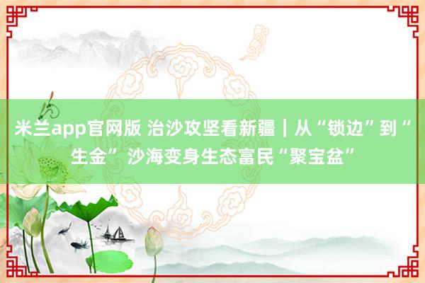 米兰app官网版 治沙攻坚看新疆｜从“锁边”到“生金” 沙海变身生态富民“聚宝盆”