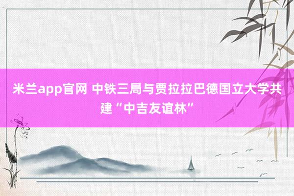 米兰app官网 中铁三局与贾拉拉巴德国立大学共建“中吉友谊林”