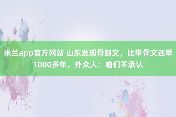 米兰app官方网站 山东发现骨刻文，比甲骨文还早1000多年，外众人：咱们不承认