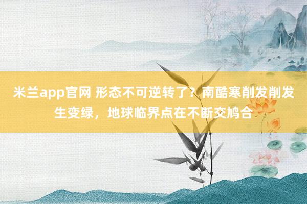 米兰app官网 形态不可逆转了？南酷寒削发削发生变绿，地球临界点在不断交鸠合
