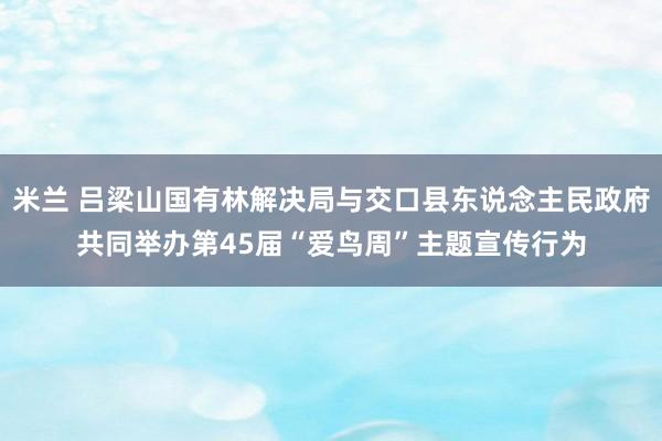 米兰 吕梁山国有林解决局与交口县东说念主民政府共同举办第45届“爱鸟周”主题宣传行为