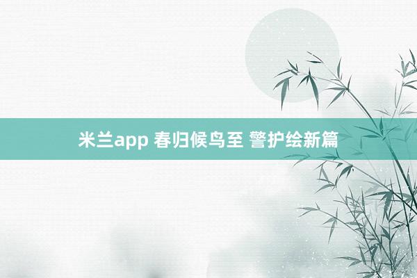 米兰app 春归候鸟至 警护绘新篇
