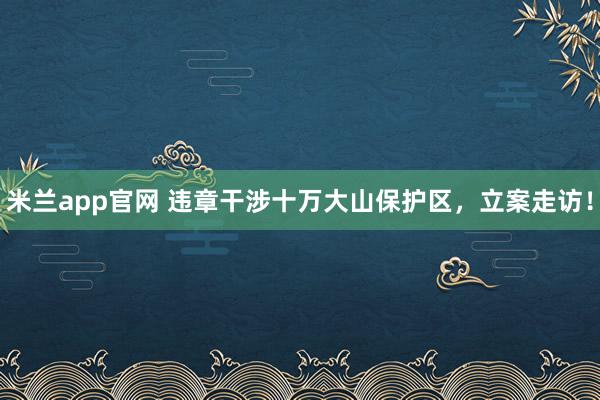 米兰app官网 违章干涉十万大山保护区，立案走访！