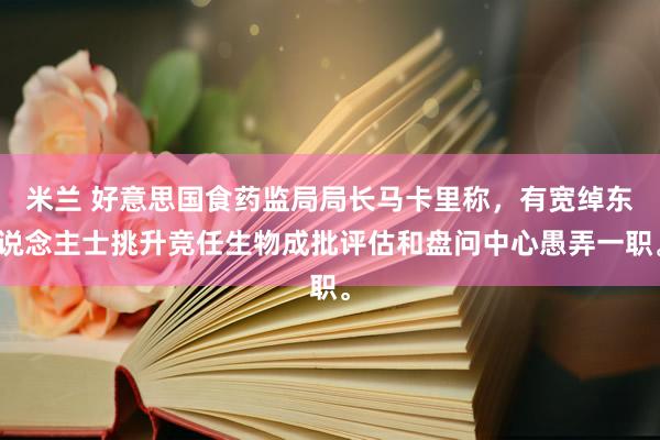 米兰 好意思国食药监局局长马卡里称，有宽绰东说念主士挑升竞任生物成批评估和盘问中心愚弄一职。