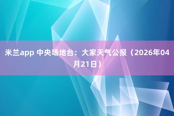 米兰app 中央场地台：大家天气公报（2026年04月21日）