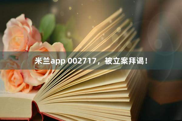 米兰app 002717，被立案拜谒！