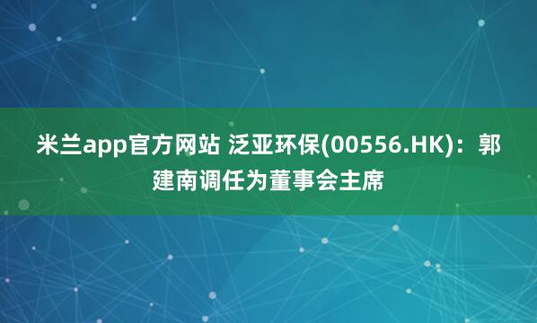 米兰app官方网站 泛亚环保(00556.HK)：郭建南调任为董事会主席