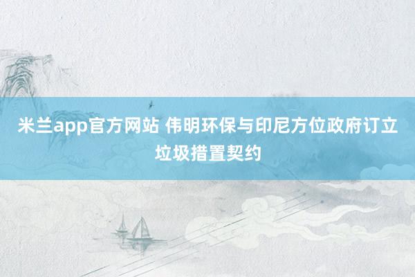 米兰app官方网站 伟明环保与印尼方位政府订立垃圾措置契约