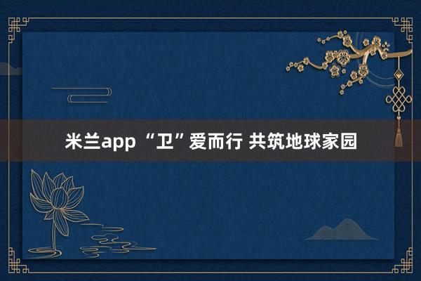米兰app “卫”爱而行 共筑地球家园