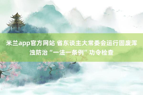 米兰app官方网站 省东谈主大常委会运行固废浑浊防治“一法一条例”功令检查