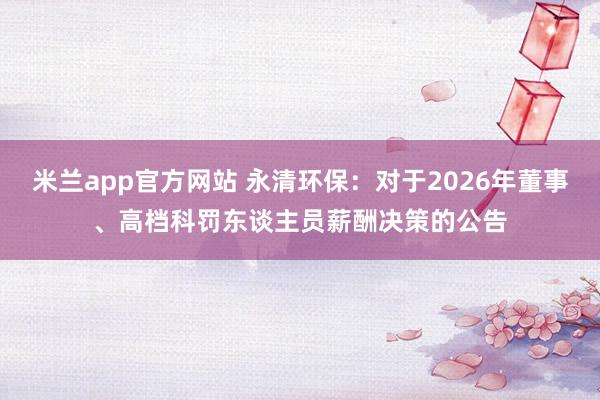 米兰app官方网站 永清环保：对于2026年董事、高档科罚东谈主员薪酬决策的公告