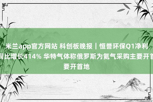 米兰app官方网站 科创板晚报｜恒誉环保Q1净利润同比增长414% 华特气体称俄罗斯为氦气采购主要开首地