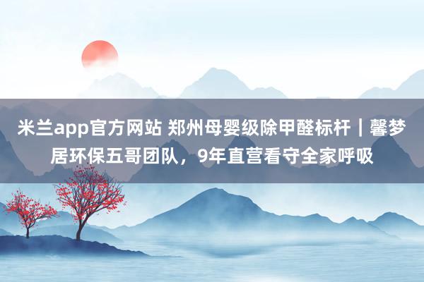 米兰app官方网站 郑州母婴级除甲醛标杆｜馨梦居环保五哥团队，9年直营看守全家呼吸