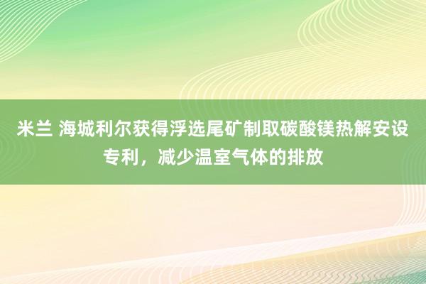 米兰 海城利尔获得浮选尾矿制取碳酸镁热解安设专利，减少温室气体的排放
