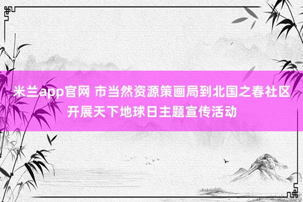 米兰app官网 市当然资源策画局到北国之春社区开展天下地球日主题宣传活动