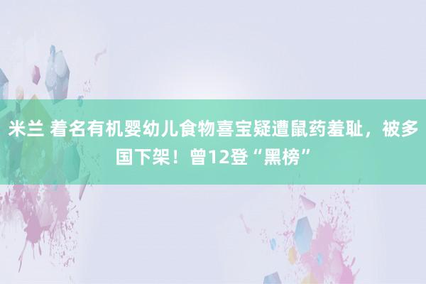 米兰 着名有机婴幼儿食物喜宝疑遭鼠药羞耻，被多国下架！曾12登“黑榜”