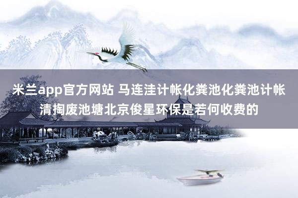 米兰app官方网站 马连洼计帐化粪池化粪池计帐清掏废池塘北京俊星环保是若何收费的