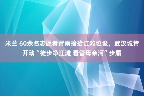 米兰 60余名志愿者冒雨捡拾江滩垃圾，武汉城管开动“徒步净江滩 看管母亲河”步履