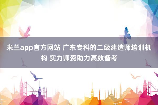 米兰app官方网站 广东专科的二级建造师培训机构 实力师资助力高效备考