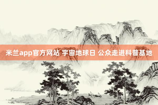 米兰app官方网站 宇宙地球日 公众走进科普基地
