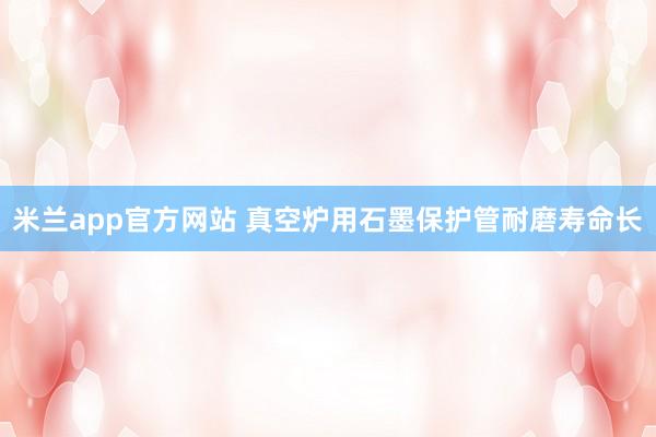 米兰app官方网站 真空炉用石墨保护管耐磨寿命长