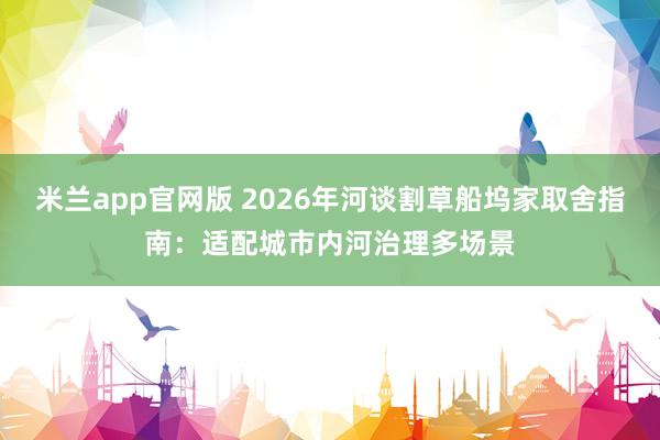 米兰app官网版 2026年河谈割草船坞家取舍指南：适配城市内河治理多场景