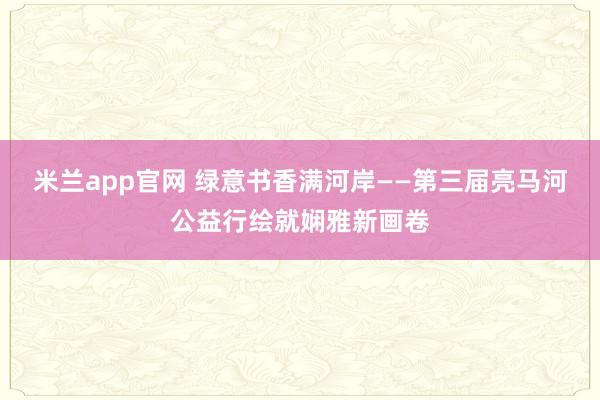 米兰app官网 绿意书香满河岸——第三届亮马河公益行绘就娴雅新画卷
